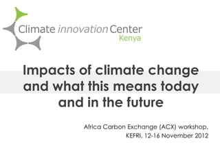 Africa Carbon Exchange (ACX) workshop,
KEFRI, 12-16 November 2012
Impacts of climate change
and what this means today
and in the future
 