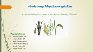 climate change Adaptation on agriculture
(A case study based on Hetauda Sub-Metropolitan city,10 Karra )
Accomplished by
 Supuspa Regmi (33)
 Suraj K. Yadav (34)
 Sujan Khatiwada (32)
 Subash Kushwaha (31)
 Sushila Panthi (35)
 Suresh Poudel (36)
 