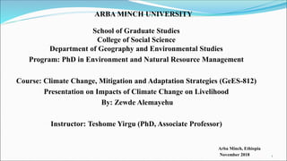 ARBA MINCH UNIVERSITY
School of Graduate Studies
College of Social Science
Department of Geography and Environmental Studies
Program: PhD in Environment and Natural Resource Management
Course: Climate Change, Mitigation and Adaptation Strategies (GeES-812)
Presentation on Impacts of Climate Change on Livelihood
By: Zewde Alemayehu
Instructor: Teshome Yirgu (PhD, Associate Professor)
Arba Minch, Ethiopia
November 2018 1
 