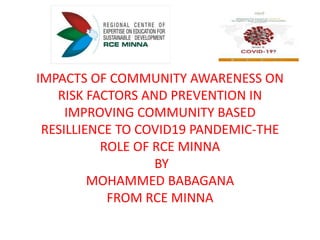 IMPACTS OF COMMUNITY AWARENESS ON
RISK FACTORS AND PREVENTION IN
IMPROVING COMMUNITY BASED
RESILLIENCE TO COVID19 PANDEMIC-THE
ROLE OF RCE MINNA
BY
MOHAMMED BABAGANA
FROM RCE MINNA
 