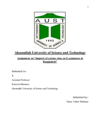 1
Ahsanullah University of Science and Technology
Assignment on “Impacts of corona virus on E-commerce in
Bangladesh”
Submitted to:-
X
Assistant Professor
Schoolof Business
Ahsanullah University of Science and Technology
Submitted by:-
Name: Fahim Shahriyar
 