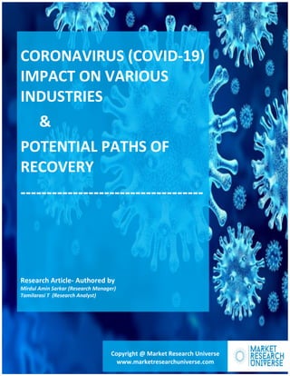About Us
CORONAVIRUS (COVID-19)
IMPACT ON VARIOUS
INDUSTRIES
&
POTENTIAL PATHS OF
RECOVERY
-----------------------------------
Research Article- Authored by
Mirdul Amin Sarkar (Research Manager)
Tamilarasi T (Research Analyst)
Copyright @ Market Research Universe
www.marketresearchuniverse.com
 