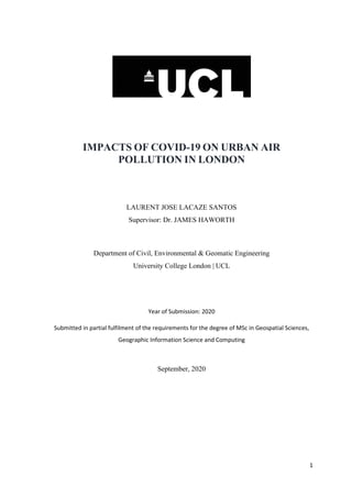 1
IMPACTS OF COVID-19 ON URBAN AIR
POLLUTION IN LONDON
LAURENT JOSE LACAZE SANTOS
Supervisor: Dr. JAMES HAWORTH
Department of Civil, Environmental & Geomatic Engineering
University College London | UCL
Year of Submission: 2020
Submitted in partial fulfilment of the requirements for the degree of MSc in Geospatial Sciences,
Geographic Information Science and Computing
September, 2020
 
