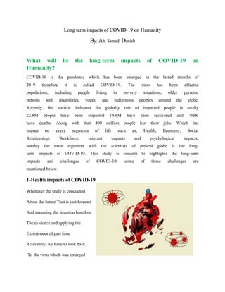 Long term impacts of COVID-19 on Humanity
By: Ab. Samad. Danish
What will be the long-term impacts of COVID-19 on
Humanity?
COVID-19 is the pandemic which has been emerged in the lasted months of
2019 therefore it is called COVID-19. The virus has been affected
populations, including people living in poverty situations, older persons,
persons with disabilities, youth, and indigenous peoples around the globe,
Recently, the statistic indicates the globally rate of impacted people is totally
22.8M people have been impacted 14.6M have been recovered and 796K
have deaths. Along with that 400 million people lost their jobs. Which has
impact on every segments of life such as, Health, Economy, Social
Relationship, Workforce, migrant impacts and psychological impacts,
notably the main argument with the scientists of present globe is the long-
term impacts of COVID-19. This study is concern to highlights the long-term
impacts and challenges of COVID-19, some of those challenges are
mentioned below.
1-Health impacts of COVID-19.
Whenever the study is conducted
About the future That is just forecast
And assuming the situation based on
The evidence and applying the
Experiences of past time
Relevantly, we have to look back
To the virus which was emerged
 