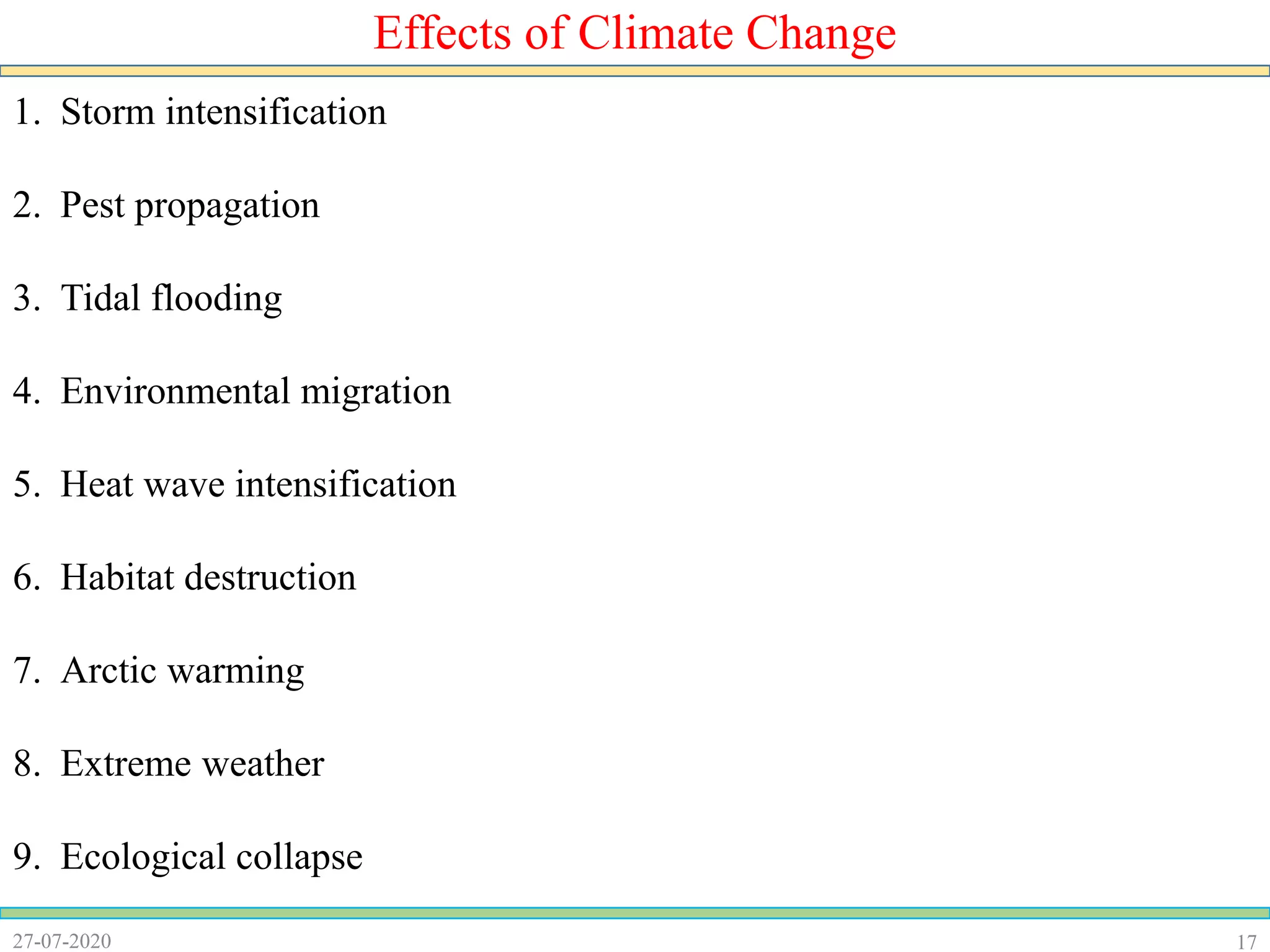 1727-07-2020
Effects of Climate Change
1. Storm intensification
2. Pest propagation
3. Tidal flooding
4. Environmental migration
5. Heat wave intensification
6. Habitat destruction
7. Arctic warming
8. Extreme weather
9. Ecological collapse
 