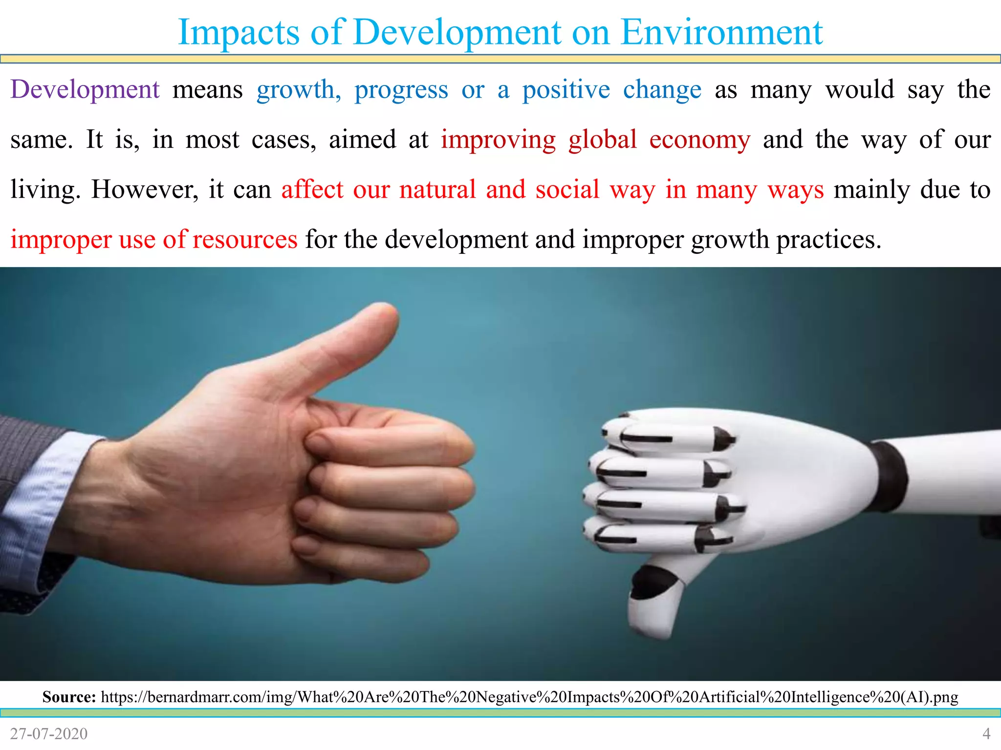 427-07-2020
Impacts of Development on Environment
Source: https://bernardmarr.com/img/What%20Are%20The%20Negative%20Impacts%20Of%20Artificial%20Intelligence%20(AI).png
Development means growth, progress or a positive change as many would say the
same. It is, in most cases, aimed at improving global economy and the way of our
living. However, it can affect our natural and social way in many ways mainly due to
improper use of resources for the development and improper growth practices.
 