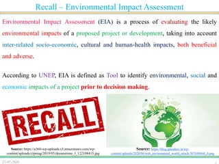 27-07-2020
Recall – Environmental Impact Assessment
Environmental Impact Assessment (EIA) is a process of evaluating the likely
environmental impacts of a proposed project or development, taking into account
inter-related socio-economic, cultural and human-health impacts, both beneficial
and adverse.
According to UNEP, EIA is defined as Tool to identify environmental, social and
economic impacts of a project prior to decision making.
Source: https://blog.ipleaders.in/wp-
content/uploads/2020/06/web_enviromental_world_istock-507688668_0.png
Source: https://a360-wp-uploads.s3.amazonaws.com/wp-
content/uploads/clpmag/2019/05/dreamstime_l_122108415.jpg
 