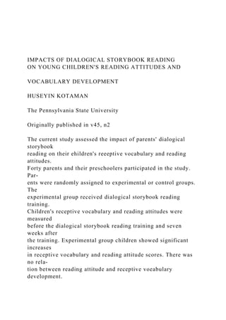 IMPACTS OF DIALOGICAL STORYBOOK READING
ON YOUNG CHILDREN'S READING ATTITUDES AND
VOCABULARY DEVELOPMENT
HUSEYIN KOTAMAN
The Pennsylvania State University
Originally published in v45, n2
The current study assessed the impact of parents' dialogical
storybook
reading on their ehildren's reeeptive vocabulary and reading
attitudes.
Forty parents and their preschoolers participated in the study.
Par-
ents were randomly assigned to experimental or control groups.
The
experimental group received dialogical storybook reading
training.
Children's receptive vocabulary and reading attitudes were
measured
before the dialogical storybook reading training and seven
weeks after
the training. Experimental group children showed significant
increases
in receptive vocabulary and reading attitude scores. There was
no rela-
tion between reading attitude and receptive voeabulary
development.
 