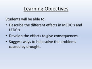 Learning Objectives 
Students will be able to: 
• Describe the different effects in MEDC’s and 
LEDC’s 
• Develop the effects to give consequences. 
• Suggest ways to help solve the problems 
caused by drought. 
 