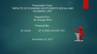 Presentation Topic:
“IMPACTS OF E-GAMING ON STUDENTS SOCIAL AND
ACADEMIC LIFE”
Prepared For:-
Sir Hussain Rind
Prepared By:-
Ali Haider SP-17/BSE-019/CIIT-ATK
December 25, 2017
 