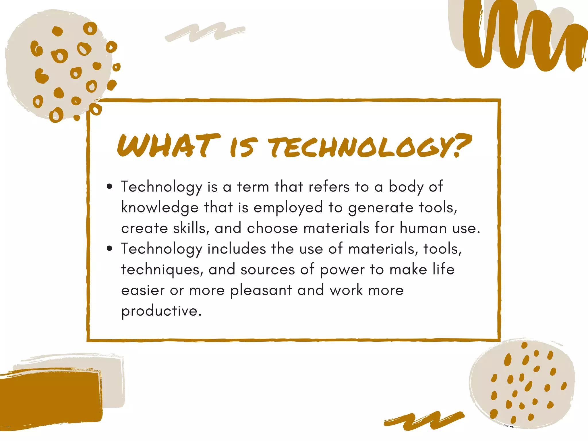 WHAT is technology?
Technology is a term that refers to a body of
knowledge that is employed to generate tools,
create skills, and choose materials for human use.
Technology includes the use of materials, tools,
techniques, and sources of power to make life
easier or more pleasant and work more
productive.
 