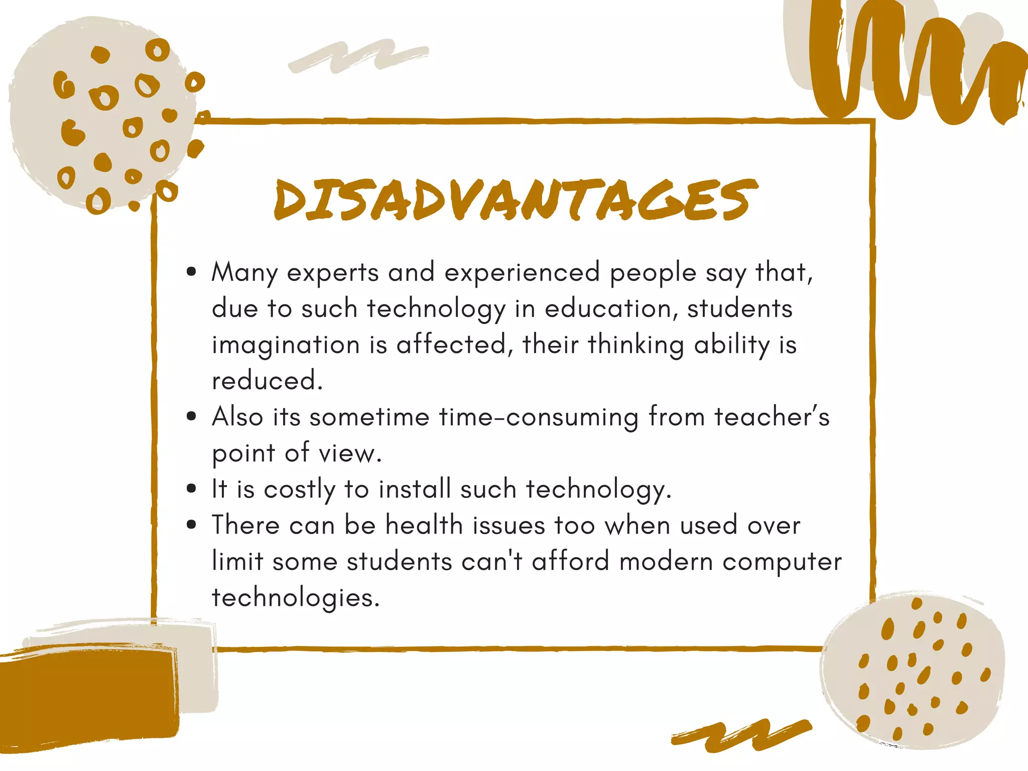 DISADVANTAGES
Many experts and experienced people say that,
due to such technology in education, students
imagination is affected, their thinking ability is
reduced.
Also its sometime time-consuming from teacher’s
point of view.
It is costly to install such technology.
There can be health issues too when used over
limit some students can't afford modern computer
technologies.
 
