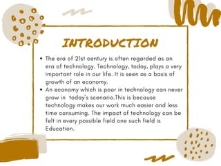 INTRODUCTION
The era of 21st century is often regarded as an
era of technology. Technology, today, plays a very
important role in our life. It is seen as a basis of
growth of an economy. 
An economy which is poor in technology can never
grow in  today’s scenario.This is because
technology makes our work much easier and less
time consuming. The impact of technology can be
felt in every possible field one such field is
Education.
 