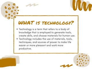 WHAT is technology?
Technology is a term that refers to a body of
knowledge that is employed to generate tools,
create skills, and choose materials for human use.
Technology includes the use of materials, tools,
techniques, and sources of power to make life
easier or more pleasant and work more
productive.
 