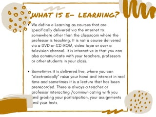what is e- learning?
We define e Learning as courses that are
specifically delivered via the internet to
somewhere other than the classroom where the
professor is teaching. It is not a course delivered
via a DVD or CD-ROM, video tape or over a
television channel. It is interactive in that you can
also communicate with your teachers, professors
or other students in your class. 
Sometimes it is delivered live, where you can
“electronically” raise your hand and interact in real
time and sometimes it is a lecture that has been
prerecorded. There is always a teacher or
professor interacting /communicating with you
and grading your participation, your assignments
and your tests
 