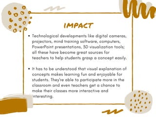 impact
Technological developments like digital cameras,
projectors, mind training software, computers,
PowerPoint presentations, 3D visualization tools;
all these have become great sources for
teachers to help students grasp a concept easily.
It has to be understood that visual explanation of
concepts makes learning fun and enjoyable for
students. They're able to participate more in the
classroom and even teachers get a chance to
make their classes more interactive and
interesting. 
 