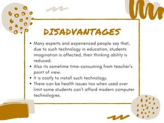 DISADVANTAGES
Many experts and experienced people say that,
due to such technology in education, students
imagination is affected, their thinking ability is
reduced.
Also its sometime time-consuming from teacher’s
point of view.
It is costly to install such technology.
There can be health issues too when used over
limit some students can't afford modern computer
technologies.
 