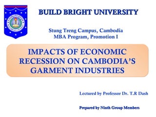 BUILD BRIGHT UNIVERSITY

     Stung Treng Campus, Cambodia
       MBA Program, Promotion I


  IMPACTS OF ECONOMIC
RECESSION ON CAMBODIA’S
   GARMENT INDUSTRIES

                Lectured by Professor Dr. T.R Dash


                Prepared by Ninth Group Members
 