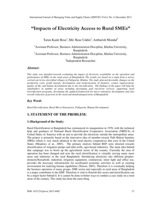International Journal of Managing Value and Supply Chains (IJMVSC) Vol.4, No. 4, December 2013

“Impacts of Electricity Access to Rural SMEs”
Tarun Kanti Bose1, Md. Reaz Uddin2, Ambarish Mondal3
1

Assistant Professor, Business Administration Discipline, Khulna University,
Bangladesh.
2
Assistant Professor, Business Administration Discipline, Khulna University,
Bangladesh.
3
Independent Researcher.

Abstract:
This study was intended towards evaluating the impact of electricity availability on the operation and
performance of SMEs in the rural areas of Bangladesh. The results are based on a study from a survey
carried out in two electrified villages in Paikgacha, Khulna. The study detected favorable changes on the
production costs, profit margin, development and modernization of business, women empowerment,
quality of life, and human development due to the electrification. The findings of the paper will help the
stakeholders in number of areas including developing grid electricity services, supporting rural
electrification programs, developing the updated framework for micro enterprise development and also
overall reduction of poverty in the rural and disadvantaged areas of Bangladesh.

Key Words
Rural Electrification, Rural Micro-Enterprises, Paikgacha, Human Development.

1. STATEMENT OF THE PROBLEM:
1.1Background of the Study:
Rural Electrification in Bangladesh has commenced its inauguration in 1978, with the technical
help and guidance of National Rural Electrification Cooperative Association (NRECA) of
United States of America with an aim to provide the electricity outside the metropolitan areas.
The project is primarily based on the innovative idea of member-owned, Palli Bidyut Samities
(PBSs) which is very much identical to the rural electric cooperatives that exist in the United
States (Meadows et al., 2003). The primary motives behind REP were directed towards
electrification of irrigation pumps and tube-wells, agro-based industries. The main idea behind
that campaign was to boost up the agricultural sector of the country. Currently the area of
operation has been changed and now the rural electrification is virtually serving many more
areas and industries in the rural Bangladesh. Introducing electricity into different peoplesdomestic/household, industrial, irrigation equipment, commercial, street light and office use,
provides the necessary infrastructure for accelerated economic activities as well as creating
environment for realizing human capabilities (Nelson, 2003). Therefore it is eventually helping
the business operation of many groups. SME sector and especially in rural areas of Bangladesh
is a major contributor to the GDP. Therefore it vital to flourish this sector and electrification can
be a major factor behind it. It is cannot be done in better ways to conduct a case study on a rural
areas of the country. This study has done the same thing.

DOI: 10.5121/ijmvsc.2013.4402

17

 