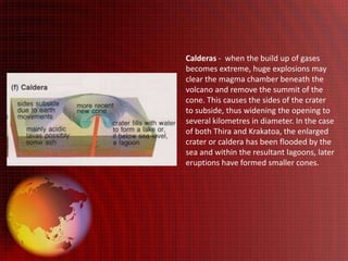 Calderas - when the build up of gases
becomes extreme, huge explosions may
clear the magma chamber beneath the
volcano and remove the summit of the
cone. This causes the sides of the crater
to subside, thus widening the opening to
several kilometres in diameter. In the case
of both Thira and Krakatoa, the enlarged
crater or caldera has been flooded by the
sea and within the resultant lagoons, later
eruptions have formed smaller cones.
 
