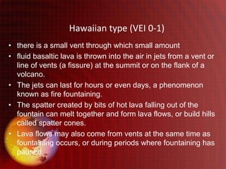 Hawaiian type (VEI 0-1)
• there is a small vent through which small amount
• fluid basaltic lava is thrown into the air in jets from a vent or
  line of vents (a fissure) at the summit or on the flank of a
  volcano.
• The jets can last for hours or even days, a phenomenon
  known as fire fountaining.
• The spatter created by bits of hot lava falling out of the
  fountain can melt together and form lava flows, or build hills
  called spatter cones.
• Lava flows may also come from vents at the same time as
  fountaining occurs, or during periods where fountaining has
  paused.
 