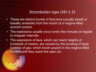 Strombolian type (VEI 1-2)
• These are distinct bursts of fluid lava (usually basalt or
  basaltic andesite) from the mouth of a magma-filled
  summit conduit.
• The explosions usually occur every few minutes at regular
  or irregular intervals.
• The explosions of lava, which can reach heights of
  hundreds of meters, are caused by the bursting of large
  bubbles of gas, which travel upward in the magma-filled
  conduit until they reach the open air.
 