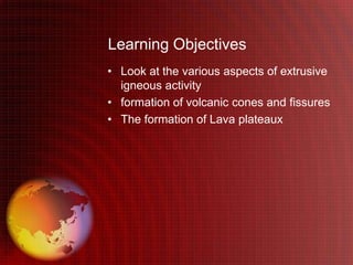 Learning Objectives
• Look at the various aspects of extrusive
  igneous activity
• formation of volcanic cones and fissures
• The formation of Lava plateaux
 