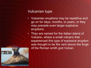 Vulcanian type
• Vulcanian eruptions may be repetitive and
  go on for days, months, or years, or they
  may precede even larger explosive
  eruptions.
• They are named for the Italian island of
  Vulcano, where a small volcano that
  experienced this type of explosive eruption
  was thought to be the vent above the forge
  of the Roman smith god Vulcan.
 