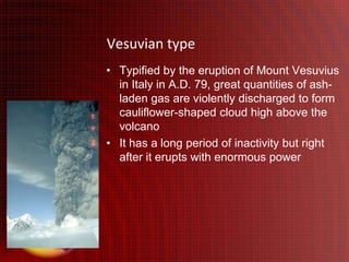 Vesuvian type
• Typified by the eruption of Mount Vesuvius
  in Italy in A.D. 79, great quantities of ash-
  laden gas are violently discharged to form
  cauliflower-shaped cloud high above the
  volcano
• It has a long period of inactivity but right
  after it erupts with enormous power
 