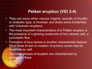 Peléan eruption (VEI 3-4)
• They can occur when viscous magma, typically of rhyolitic
  or andesitic type, is involved, and share some similarities
  with Vulcanian eruptions.
• The most important characteristics of a Peléan eruption is
  the presence of a glowing avalanche of hot volcanic ash, a
  pyroclastic flow.
• Formation of lava domes is another characteristic feature.
  Short flows of ash or creation of pumice cones may be
  observed as well.
• The initial phases of eruption are characterized by
  pyroclastic flows.
 