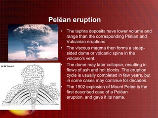 Peléan eruption
   • The tephra deposits have lower volume and
     range than the corresponding Plinian and
     Vulcanian eruptions.
   • The viscous magma then forms a steep-
     sided dome or volcanic spine in the
     volcano's vent.
   • The dome may later collapse, resulting in
     flows of ash and hot blocks. The eruption
     cycle is usually completed in few years, but
     in some cases may continue for decades.
   • The 1902 explosion of Mount Pelée is the
     first described case of a Peléan
     eruption, and gave it its name.
 