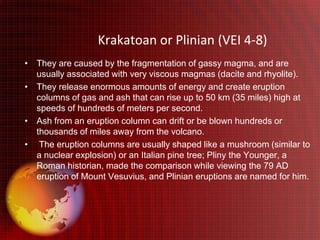 Krakatoan or Plinian (VEI 4-8)
• They are caused by the fragmentation of gassy magma, and are
  usually associated with very viscous magmas (dacite and rhyolite).
• They release enormous amounts of energy and create eruption
  columns of gas and ash that can rise up to 50 km (35 miles) high at
  speeds of hundreds of meters per second.
• Ash from an eruption column can drift or be blown hundreds or
  thousands of miles away from the volcano.
• The eruption columns are usually shaped like a mushroom (similar to
  a nuclear explosion) or an Italian pine tree; Pliny the Younger, a
  Roman historian, made the comparison while viewing the 79 AD
  eruption of Mount Vesuvius, and Plinian eruptions are named for him.
 