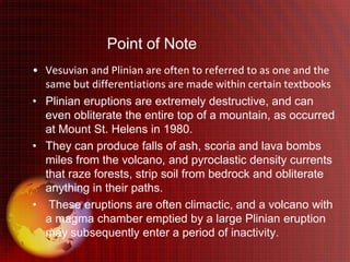 Point of Note
• Vesuvian and Plinian are often to referred to as one and the
  same but differentiations are made within certain textbooks
• Plinian eruptions are extremely destructive, and can
  even obliterate the entire top of a mountain, as occurred
  at Mount St. Helens in 1980.
• They can produce falls of ash, scoria and lava bombs
  miles from the volcano, and pyroclastic density currents
  that raze forests, strip soil from bedrock and obliterate
  anything in their paths.
• These eruptions are often climactic, and a volcano with
  a magma chamber emptied by a large Plinian eruption
  may subsequently enter a period of inactivity.
 