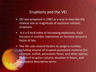 Eruptions and the VEI
• VEI was proposed in 1982 as a way to describe the
  relative size or magnitude of explosive volcanic
  eruptions.
• It is a 0-to-8 index of increasing explosivity. Each
  increase in number represents an increase around a
  factor of ten.
• The VEI uses several factors to assign a number,
  including volume of erupted pyroclastic material (for
  example, ashfall, pyroclastic flows, and other ejecta),
  height of eruption column, duration in hours, and
  qualitative descriptive terms
 
