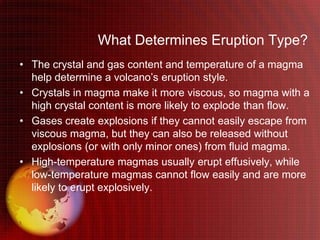What Determines Eruption Type?
• The crystal and gas content and temperature of a magma
  help determine a volcano’s eruption style.
• Crystals in magma make it more viscous, so magma with a
  high crystal content is more likely to explode than flow.
• Gases create explosions if they cannot easily escape from
  viscous magma, but they can also be released without
  explosions (or with only minor ones) from fluid magma.
• High-temperature magmas usually erupt effusively, while
  low-temperature magmas cannot flow easily and are more
  likely to erupt explosively.
 