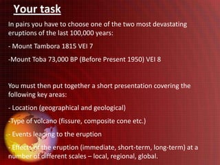 Your task
In pairs you have to choose one of the two most devastating
eruptions of the last 100,000 years:
- Mount Tambora 1815 VEI 7
-Mount Toba 73,000 BP (Before Present 1950) VEI 8


You must then put together a short presentation covering the
following key areas:
- Location (geographical and geological)
-Type of volcano (fissure, composite cone etc.)
- Events leading to the eruption
- Effects of the eruption (immediate, short-term, long-term) at a
number of different scales – local, regional, global.
 
