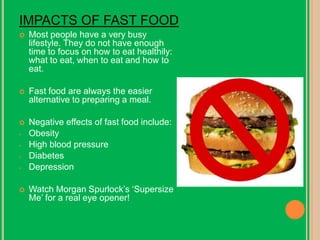 IMPACTS OF FAST FOOD Most people have a very busy lifestyle. They do not have enough time to focus on how to eat healthily: what to eat, when to eat and how to eat. Fast food are always the easier alternative to preparing a meal. Negative effects of fast food include: ,[object Object]