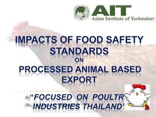 IMPACTS OF FOOD SAFETY
      STANDARDS
                   ON
PROCESSED ANIMAL BASED
       EXPORT
 By“FOCUSED ON   POULTRY
    INDUSTRIES THAILAND”
 Ms.Atcharaporn Khoomtong
 