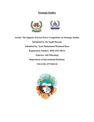 Strategic Studies
Article: The Impacts of Great Power Competition on Strategic Studies
Submitted to: Sir Saqib Hussain
Submitted by: Syed Muhammad Hammad Raza
Registration Number: 20M-UOC/IR-21
Semester: 6th (Morning)
Department of International Relations
University of Chakwal
 