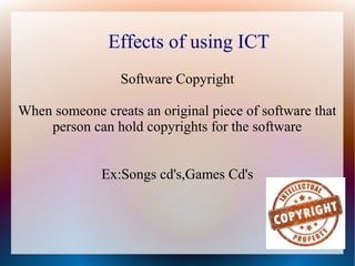 Effects of using ICT
Software Copyright
When someone creats an original piece of software that
person can hold copyrights for the software
Ex:Songs cd's,Games Cd's
 