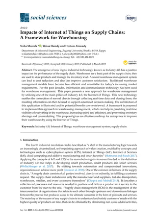 $€£ ¥
social sciences
Article
Impacts of Internet of Things on Supply Chains:
A Framework for Warehousing
Noha Mostafa * , Walaa Hamdy and Hisham Alawady
Department of Industrial Engineering, Zagazig University, Sharkia 44519, Egypt;
walaahamdy2311@yahoo.com (W.H.); h_elawady2002@yahoo.com (H.A.)
* Correspondence: namostafa@eng.zu.edu.eg; Tel.: +20-100-424-2672
Received: 29 January 2019; Accepted: 28 February 2019; Published: 6 March 2019
Abstract: The emergence of new digital industrial technology, known as Industry 4.0, has a positive
impact on the performance of the supply chain. Warehouses are a basic part of the supply chain; they
are used to store products and manage the inventory level. A sound warehouse management system
can lead to cost reduction and also can improve customer satisfaction. Traditional warehouse
management models have become less efﬁcient and unsuitable for today’s increasing market
requirements. For the past decades, information and communication technology has been used
for warehouse management. This paper presents a new approach for warehouse management
by utilizing one of the main pillars of Industry 4.0, the Internet of Things. This new technology
enables the connection of several objects through collecting real-time data and sharing them; the
resulting information can then be used to support automated decision-making. The architecture of
this application is illustrated and its potential beneﬁts are overviewed. A framework is proposed
to implement this approach in warehousing management, which can help in providing real-time
visibility of everything in the warehouse, increasing speed and efﬁciency, and preventing inventory
shortage and counterfeiting. This proposal gives an effective roadmap for enterprises to improve
their warehouses by using the Internet of Things.
Keywords: Industry 4.0; Internet of Things; warehouse management system; supply chain
1. Introduction
The fourth industrial revolution can be described as “a shift in the manufacturing logic towards
an increasingly decentralized, self-regulating approach of value creation, enabled by concepts and
technologies such as cyber-physical system (CPS), Internet of Things (IoT), Internet of Services
(IoS), cloud computing and additive manufacturing and smart factories” (Hofmann and Rüsch 2017).
Applying the concepts of IoT and CPS to the manufacturing environment has led to the deﬁnition
of Industry 4.0 that helps in developing smart production, smart products and smart services
(Wollschlaeger et al. 2017). By shifting towards automation and computerized innovations,
organizations can achieve more proﬁt (Imran et al. 2018). One of the common deﬁnitions of the supply
chain is, “A supply chain consists of all parties involved, directly or indirectly, in fulﬁlling a customer
request. The supply chain includes not only the manufacturer and suppliers, but also transporters,
warehouses, retailers, and even customers themselves” (Chopra and Meindl 2013). It describes a
collection of processes and resources needed to produce and deliver a product or a service to the
customer from the start to the end. “Supply chain management (SCM) is the management of the
interconnection of organizations that relate to each other through upstream and downstream linkages
between the process that produces value to the ultimate consumer in the form of products and services.
The main key of the success of any supply chain is to understand and satisfy customers’ needs with the
highest quality of products on time, that can be obtainable by eliminating non value-added activities,
Soc. Sci. 2019, 8, 84; doi:10.3390/socsci8030084 www.mdpi.com/journal/socsci
 