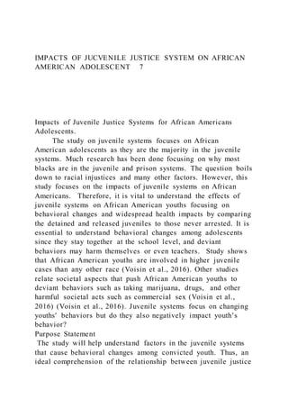 IMPACTS OF JUCVENILE JUSTICE SYSTEM ON AFRICAN
AMERICAN ADOLESCENT 7
Impacts of Juvenile Justice Systems for African Americans
Adolescents.
The study on juvenile systems focuses on African
American adolescents as they are the majority in the juvenile
systems. Much research has been done focusing on why most
blacks are in the juvenile and prison systems. The question boils
down to racial injustices and many other factors. However, this
study focuses on the impacts of juvenile systems on African
Americans. Therefore, it is vital to understand the effects of
juvenile systems on African American youths focusing on
behavioral changes and widespread health impacts by comparing
the detained and released juveniles to those never arrested. It is
essential to understand behavioral changes among adolescents
since they stay together at the school level, and deviant
behaviors may harm themselves or even teachers. Study shows
that African American youths are involved in higher juvenile
cases than any other race (Voisin et al., 2016). Other studies
relate societal aspects that push African American youths to
deviant behaviors such as taking marijuana, drugs, and other
harmful societal acts such as commercial sex (Voisin et al.,
2016) (Voisin et al., 2016). Juvenile systems focus on changing
youths' behaviors but do they also negatively impact youth’s
behavior?
Purpose Statement
The study will help understand factors in the juvenile systems
that cause behavioral changes among convicted youth. Thus, an
ideal comprehension of the relationship between juvenile justice
 