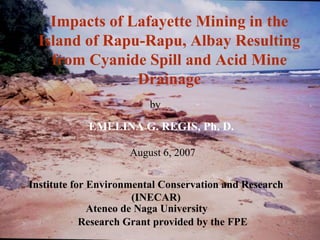 Impacts of Lafayette Mining in the
  Island of Rapu-Rapu, Albay Resulting
    from Cyanide Spill and Acid Mine
                Drainage
                         by

            EMELINA G. REGIS, Ph. D.

                     August 6, 2007


Institute for Environmental Conservation and Research
                       (INECAR)
              Ateneo de Naga University
            Research Grant provided by the FPE
 