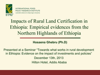 Impacts of Rural Land Certification in
Ethiopia: Empirical evidences from the
Northern Highlands of Ethiopia
Hosaena Ghebru (Ph.D)
Presented at a Seminar “Towards what works in rural development
in Ethiopia: Evidence on the impact of investments and policies”
December 13th, 2013
Hilton Hotel, Addis Ababa

 