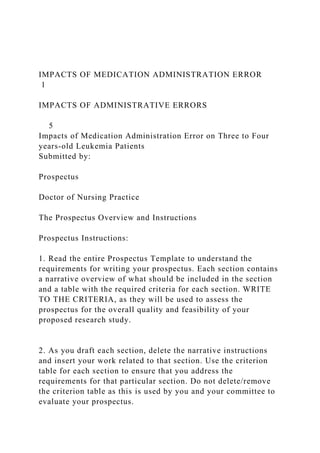 IMPACTS OF MEDICATION ADMINISTRATION ERROR
1
IMPACTS OF ADMINISTRATIVE ERRORS
5
Impacts of Medication Administration Error on Three to Four
years-old Leukemia Patients
Submitted by:
Prospectus
Doctor of Nursing Practice
The Prospectus Overview and Instructions
Prospectus Instructions:
1. Read the entire Prospectus Template to understand the
requirements for writing your prospectus. Each section contains
a narrative overview of what should be included in the section
and a table with the required criteria for each section. WRITE
TO THE CRITERIA, as they will be used to assess the
prospectus for the overall quality and feasibility of your
proposed research study.
2. As you draft each section, delete the narrative instructions
and insert your work related to that section. Use the criterion
table for each section to ensure that you address the
requirements for that particular section. Do not delete/remove
the criterion table as this is used by you and your committee to
evaluate your prospectus.
 