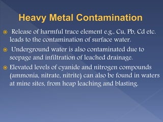  Release of harmful trace element e.g., Cu, Pb, Cd etc.
leads to the contamination of surface water.
 Underground water is also contaminated due to
seepage and infiltration of leached drainage.
 Elevated levels of cyanide and nitrogen compounds
(ammonia, nitrate, nitrite) can also be found in waters
at mine sites, from heap leaching and blasting.
 