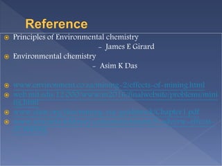  Principles of Environmental chemistry
- James E Girard
 Environmental chemistry
- Asim K Das
 www.environment.co.za/mining-2/effects-of-mining.html
 web.mit.edu/12.000/www/m2016/finalwebsite/problems/mini
ng.html
 www.elaw.org/files/mining-eia-guidebook/Chapter1.pdf
 www.yourarticlelibrary.com/environment/9-adverse-effects-
of-mining
 