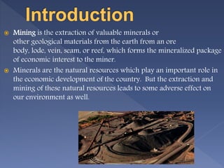  Mining is the extraction of valuable minerals or
other geological materials from the earth from an ore
body, lode, vein, seam, or reef, which forms the mineralized package
of economic interest to the miner.
 Minerals are the natural resources which play an important role in
the economic development of the country. But the extraction and
mining of these natural resources leads to some adverse effect on
our environment as well.
 