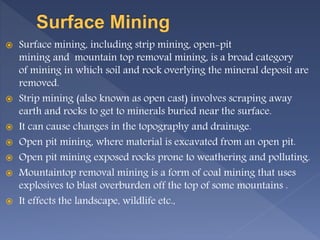  Surface mining, including strip mining, open-pit
mining and mountain top removal mining, is a broad category
of mining in which soil and rock overlying the mineral deposit are
removed.
 Strip mining (also known as open cast) involves scraping away
earth and rocks to get to minerals buried near the surface.
 It can cause changes in the topography and drainage.
 Open pit mining, where material is excavated from an open pit.
 Open pit mining exposed rocks prone to weathering and polluting.
 Mountaintop removal mining is a form of coal mining that uses
explosives to blast overburden off the top of some mountains .
 It effects the landscape, wildlife etc.,
 