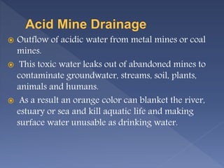  Outflow of acidic water from metal mines or coal
mines.
 This toxic water leaks out of abandoned mines to
contaminate groundwater, streams, soil, plants,
animals and humans.
 As a result an orange color can blanket the river,
estuary or sea and kill aquatic life and making
surface water unusable as drinking water.
 